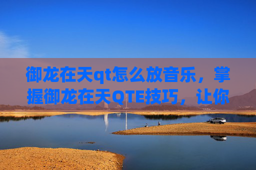 御龙在天qt怎么放音乐，掌握御龙在天QTE技巧，让你在战斗中如鱼得水