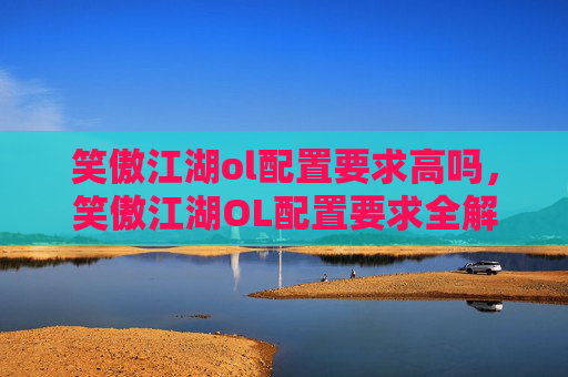 笑傲江湖ol配置要求高吗，笑傲江湖OL配置要求全解析