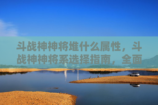 斗战神神将堆什么属性，斗战神神将系选择指南，全面解析各系特点与实用攻略