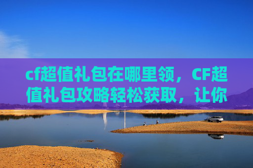 cf超值礼包在哪里领，CF超值礼包攻略轻松获取，让你的游戏体验更加畅快！