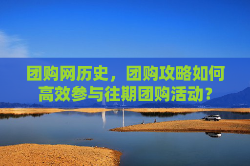 团购网历史，团购攻略如何高效参与往期团购活动？