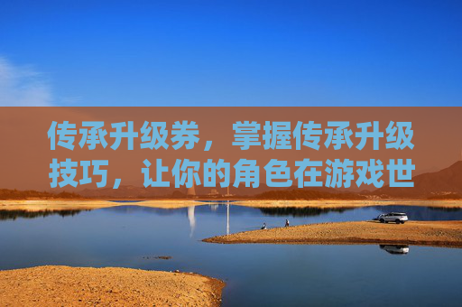 传承升级券，掌握传承升级技巧，让你的角色在游戏世界中脱颖而出