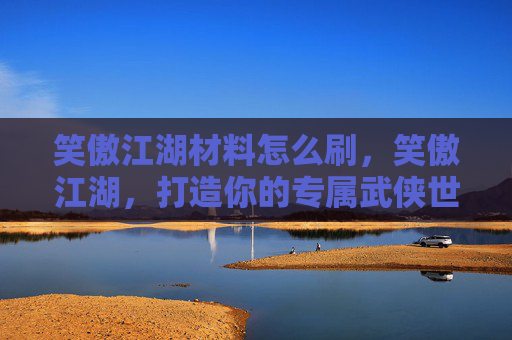 笑傲江湖材料怎么刷，笑傲江湖，打造你的专属武侠世界