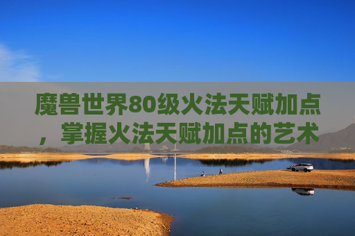 魔兽世界80级火法天赋加点，掌握火法天赋加点的艺术，提升你的火焰掌控能力