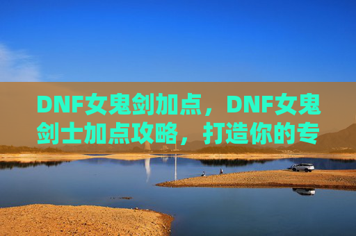 DNF女鬼剑加点，DNF女鬼剑士加点攻略，打造你的专属战斗风格