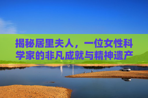 揭秘居里夫人,一位女性科学家的非凡成就与精神遗产 揭秘居里夫人,一位女性科学家的非凡成就与精神遗产