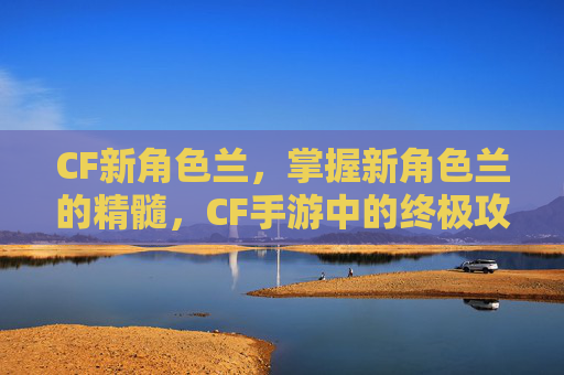 CF新角色兰，掌握新角色兰的精髓，CF手游中的终极攻略
