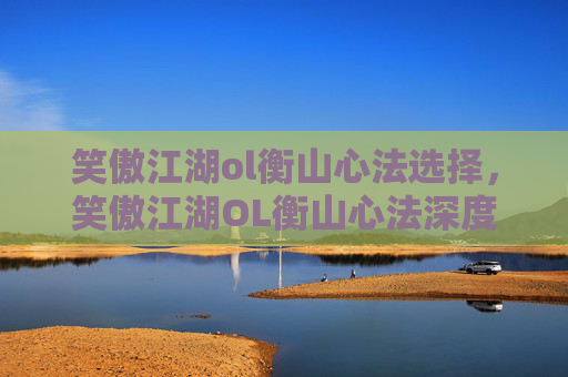 笑傲江湖ol衡山心法选择，笑傲江湖OL衡山心法深度解析