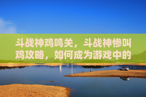斗战神鸡鸣关，斗战神惨叫鸡攻略，如何成为游戏中的尖叫之王