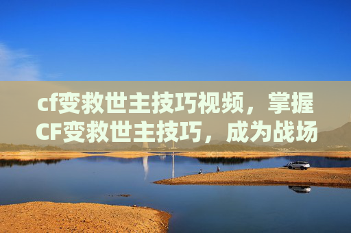cf变救世主技巧视频，掌握CF变救世主技巧，成为战场上的不败传说！