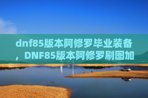 dnf85版本阿修罗毕业装备，DNF85版本阿修罗刷图加点攻略