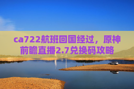 ca722航班回国经过，原神前瞻直播2.7兑换码攻略