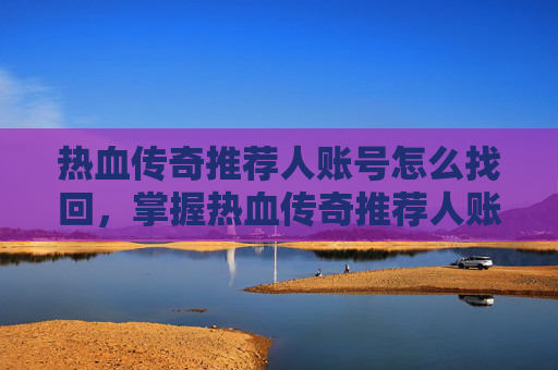 热血传奇推荐人账号怎么找回，掌握热血传奇推荐人账号的五大攻略，让你在游戏世界中游刃有余！