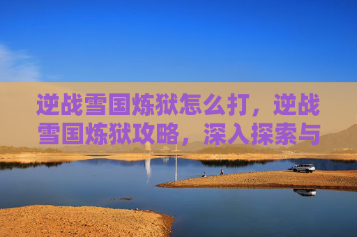 逆战雪国炼狱怎么打，逆战雪国炼狱攻略，深入探索与技巧指南