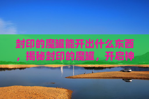 封印的魔罐能开出什么东西，揭秘封印的魔罐，开启神秘宝藏的终极指南