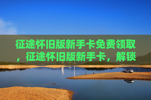 征途怀旧版新手卡免费领取，征途怀旧版新手卡，解锁游戏新旅程的钥匙