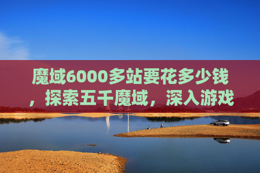 魔域6000多站要花多少钱，探索五千魔域，深入游戏世界的五大攻略