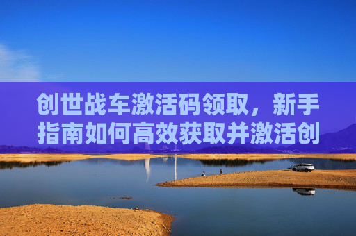 创世战车激活码领取，新手指南如何高效获取并激活创世战车的激活码