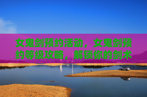 女鬼剑预约活动，女鬼剑预约等级攻略，解锁你的剑术之旅