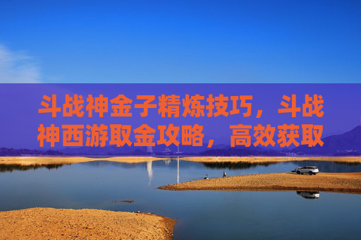 斗战神金子精炼技巧，斗战神西游取金攻略，高效获取资源与装备的秘诀