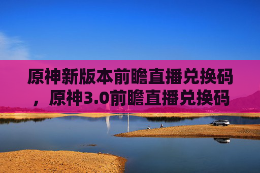 原神新版本前瞻直播兑换码，原神3.0前瞻直播兑换码攻略