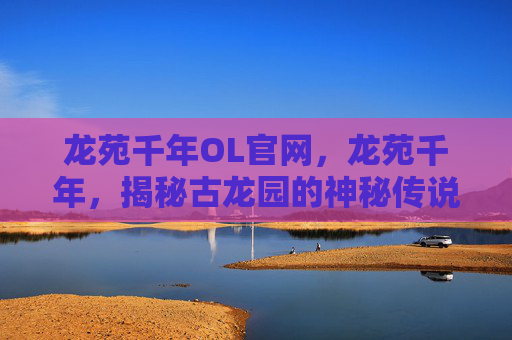 龙苑千年OL官网，龙苑千年，揭秘古龙园的神秘传说与历史真相