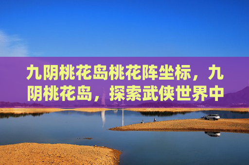 九阴桃花岛桃花阵坐标，九阴桃花岛，探索武侠世界中的隐秘仙境