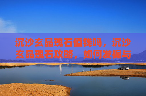 沉沙玄晶瑰石值钱吗，沉沙玄晶瑰石攻略，如何发掘与利用这一珍稀资源