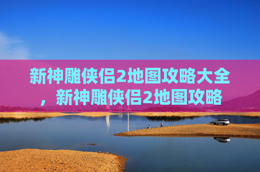 新神雕侠侣2地图攻略大全，新神雕侠侣2地图攻略