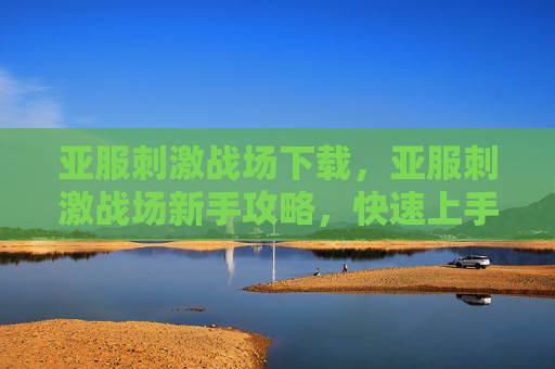 亚服刺激战场下载，亚服刺激战场新手攻略，快速上手与进阶技巧