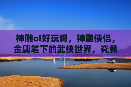 神雕ol好玩吗，神雕侠侣，金庸笔下的武侠世界，究竟好不好玩？