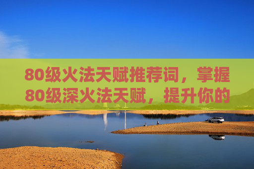80级火法天赋推荐词，掌握80级深火法天赋，提升你的游戏效率与实力