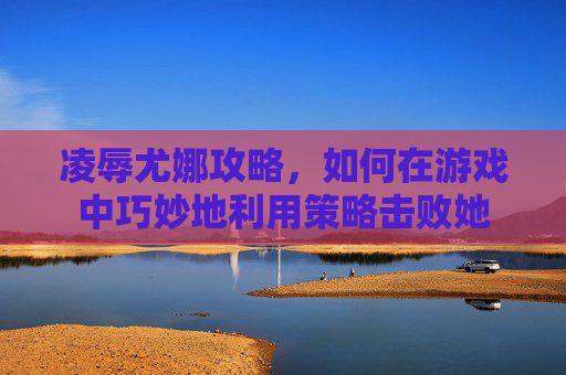凌辱尤娜攻略，如何在游戏中巧妙地利用策略击败她