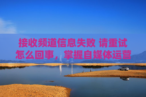 接收频道信息失败 请重试怎么回事，掌握自媒体运营的黄金法则，从频道信息接收失败到成功
