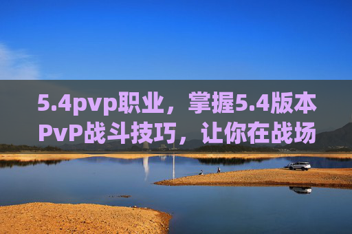 5.4pvp职业，掌握5.4版本PvP战斗技巧，让你在战场上无往不利！