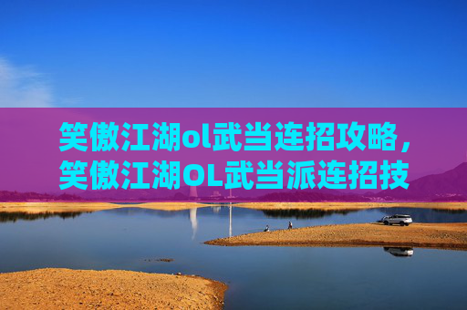 笑傲江湖ol武当连招攻略，笑傲江湖OL武当派连招技巧大揭秘，让你在江湖中游刃有余！