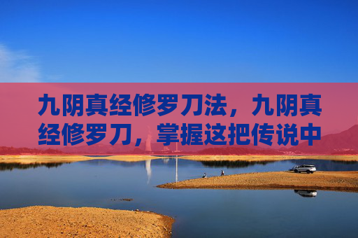 九阴真经修罗刀法，九阴真经修罗刀，掌握这把传说中的神兵利器