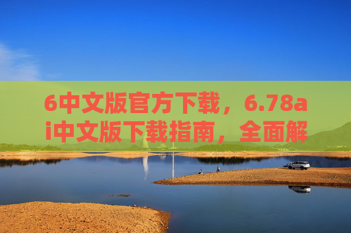 6中文版官方下载，6.78ai中文版下载指南，全面解析与实用技巧