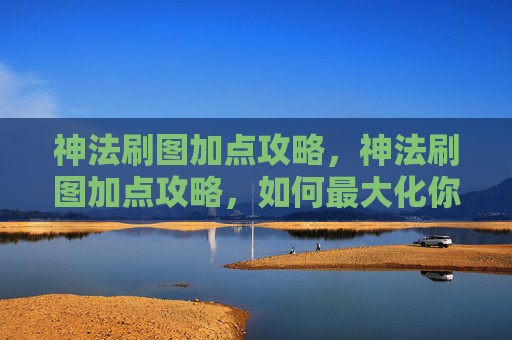 神法刷图加点攻略，神法刷图加点攻略，如何最大化你的输出与效率