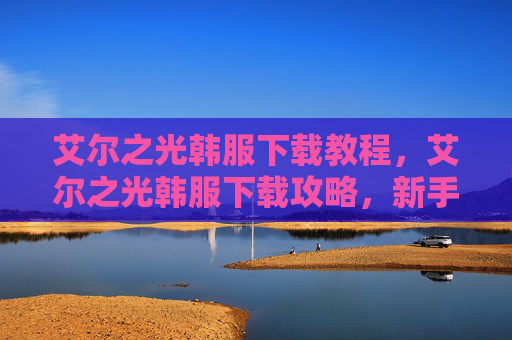 艾尔之光韩服下载教程，艾尔之光韩服下载攻略，新手入门与进阶技巧