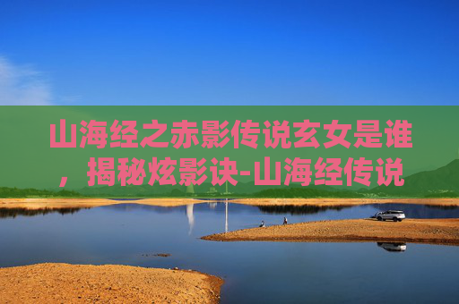 山海经之赤影传说玄女是谁，揭秘炫影诀-山海经传说的奇幻之旅