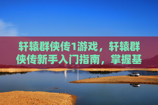 轩辕群侠传1游戏，轩辕群侠传新手入门指南，掌握基础操作，解锁游戏乐趣