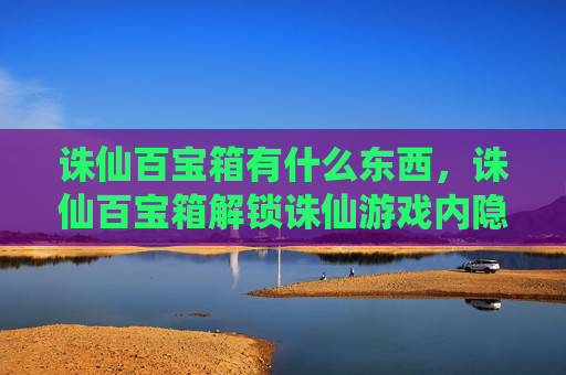 诛仙百宝箱有什么东西，诛仙百宝箱解锁诛仙游戏内隐藏的宝藏，提升角色实力！