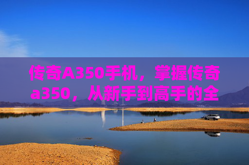 传奇A350手机，掌握传奇a350，从新手到高手的全面攻略