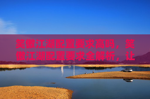 笑傲江湖配置要求高吗，笑傲江湖配置要求全解析，让你畅享游戏世界！