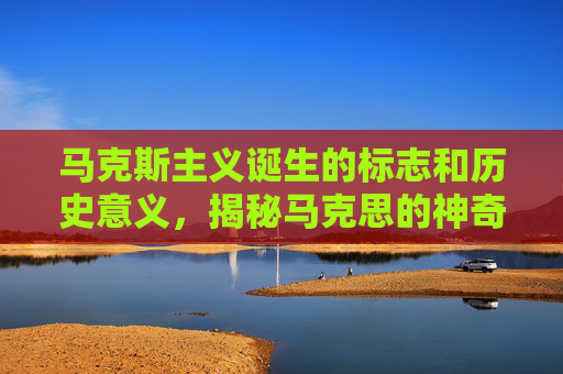马克斯主义诞生的标志和历史意义，揭秘马克思的神奇标记，历史、哲学与现实意义