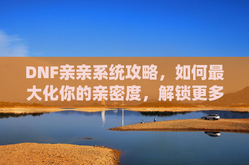DNF亲亲系统攻略，如何最大化你的亲密度，解锁更多游戏内容