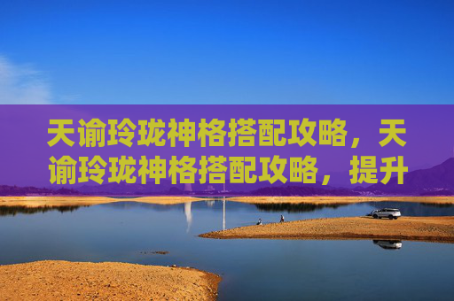 天谕玲珑神格搭配攻略，天谕玲珑神格搭配攻略，提升角色实力的关键