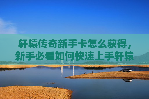 轩辕传奇新手卡怎么获得，新手必看如何快速上手轩辕传奇，领取你的专属新手卡！