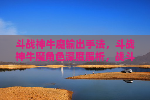 斗战神牛魔输出手法，斗战神牛魔角色深度解析，战斗技巧与策略指南
